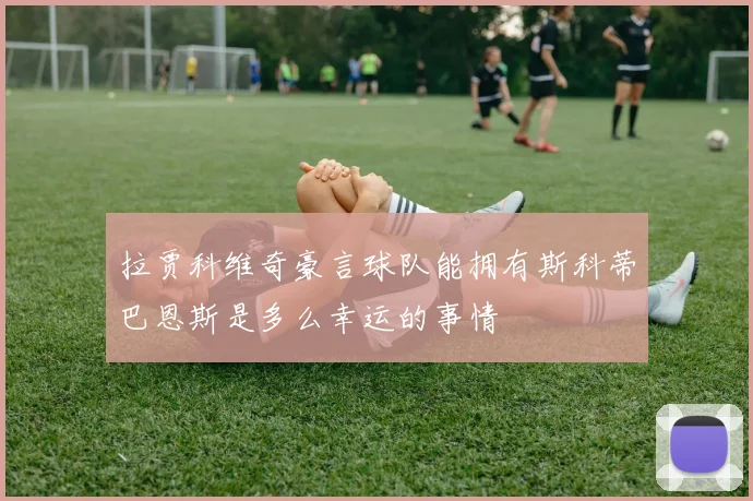 拉贾科维奇豪言球队能拥有斯科蒂巴恩斯是多么幸运的事情