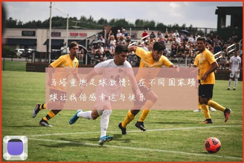 马塔重燃足球激情：在不同国家踢球让我倍感幸运与快乐