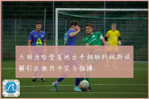 杰明为哈登落地出手相助科林斯误解引发激烈冲突与推搡