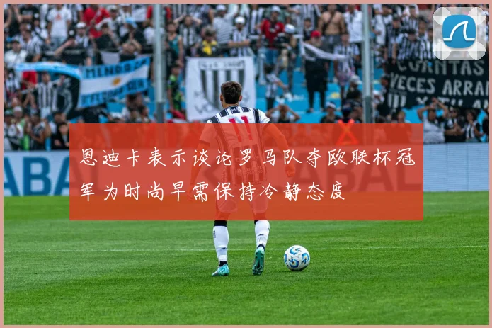 恩迪卡表示谈论罗马队夺欧联杯冠军为时尚早需保持冷静态度