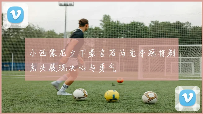 小西蒙尼立下豪言若马竞夺冠将剃光头展现决心与勇气