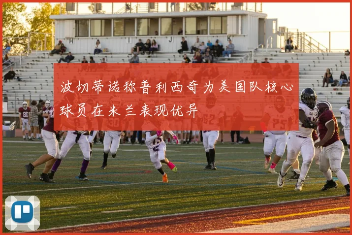 波切蒂诺称普利西奇为美国队核心球员在米兰表现优异