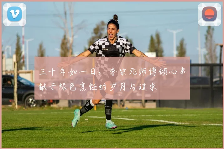 三十年如一日，李宗元师傅倾心奉献于绿色烹饪的岁月与追求