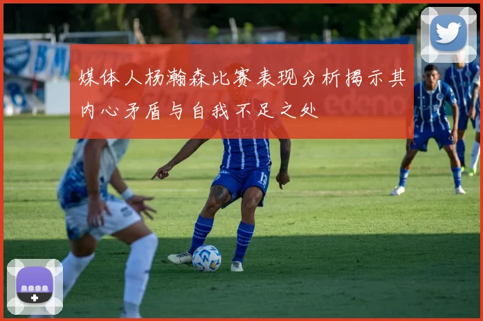 媒体人杨瀚森比赛表现分析揭示其内心矛盾与自我不足之处