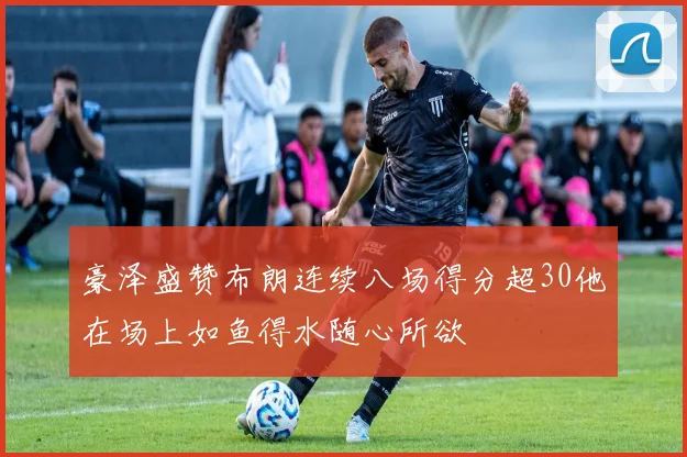 豪泽盛赞布朗连续八场得分超30他在场上如鱼得水随心所欲