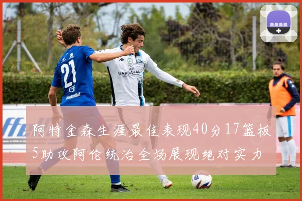 阿特金森生涯最佳表现40分17篮板5助攻阿伦统治全场展现绝对实力