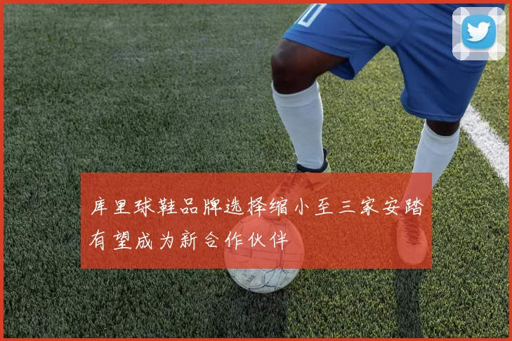 库里球鞋品牌选择缩小至三家安踏有望成为新合作伙伴