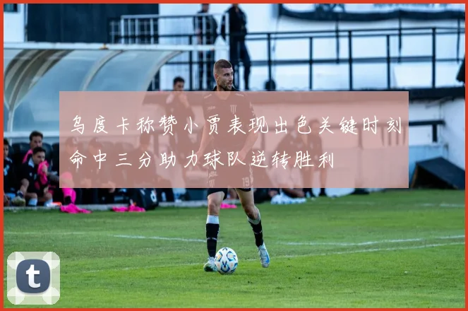乌度卡称赞小贾表现出色关键时刻命中三分助力球队逆转胜利