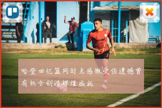 哈登回忆篮网时光感慨受伤遗憾曾有机会创造辉煌成就