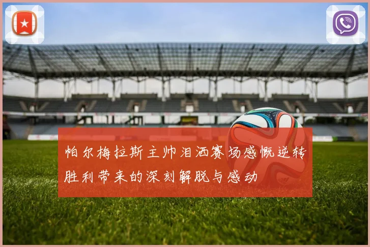帕尔梅拉斯主帅泪洒赛场感慨逆转胜利带来的深刻解脱与感动