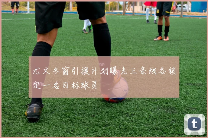 尤文冬窗引援计划曝光三条线各锁定一名目标球员