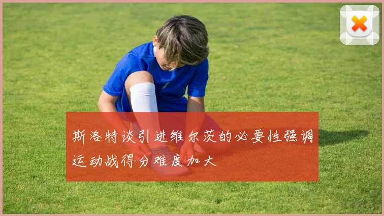 斯洛特谈引进维尔茨的必要性强调运动战得分难度加大