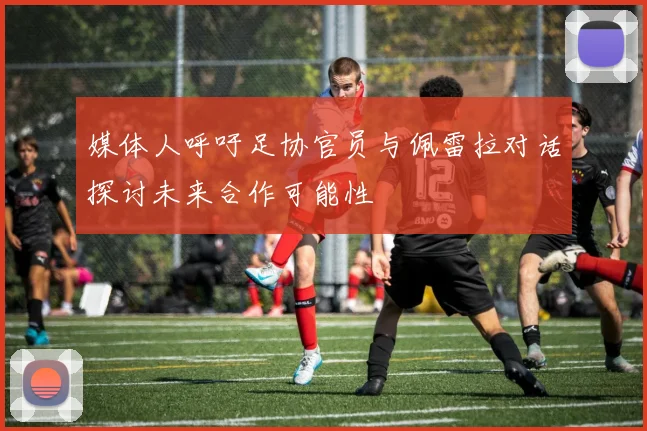 媒体人呼吁足协官员与佩雷拉对话探讨未来合作可能性