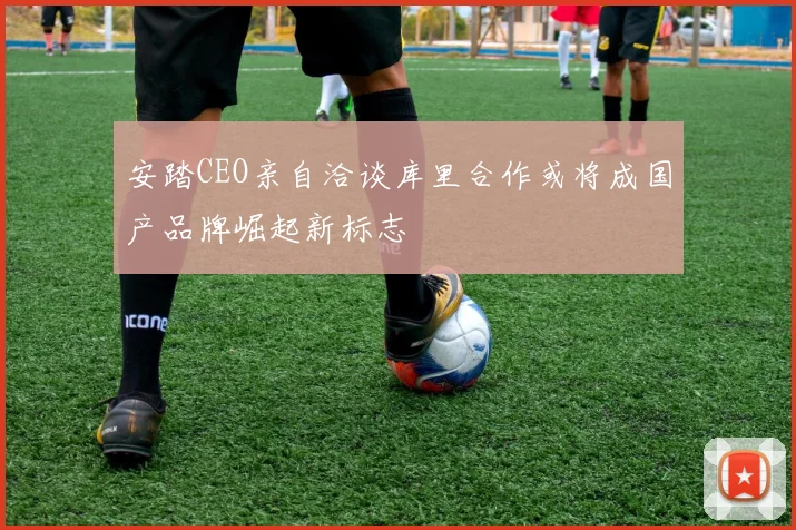 安踏CEO亲自洽谈库里合作或将成国产品牌崛起新标志