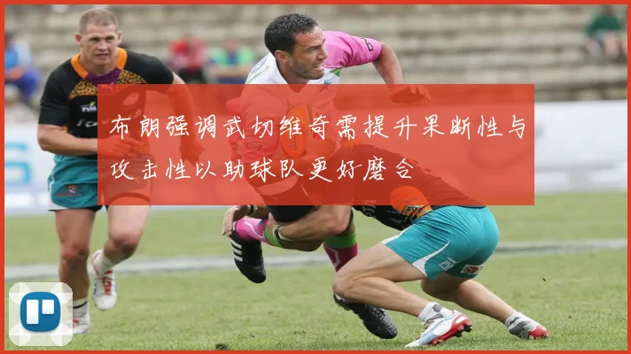 布朗强调武切维奇需提升果断性与攻击性以助球队更好磨合