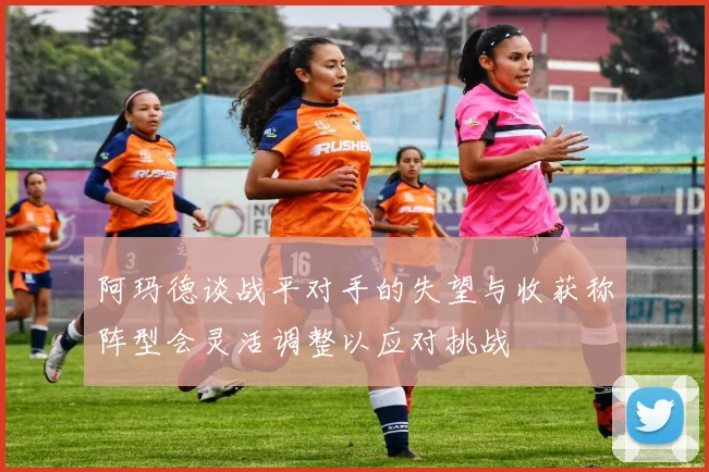 阿玛德谈战平对手的失望与收获称阵型会灵活调整以应对挑战