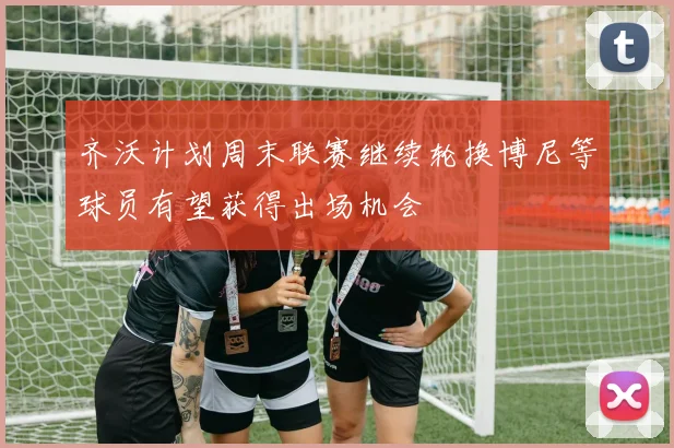 齐沃计划周末联赛继续轮换博尼等球员有望获得出场机会
