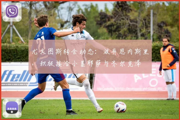 尤文图斯转会动态：放弃恩内斯里，积极接洽小基耶萨与齐尔克泽