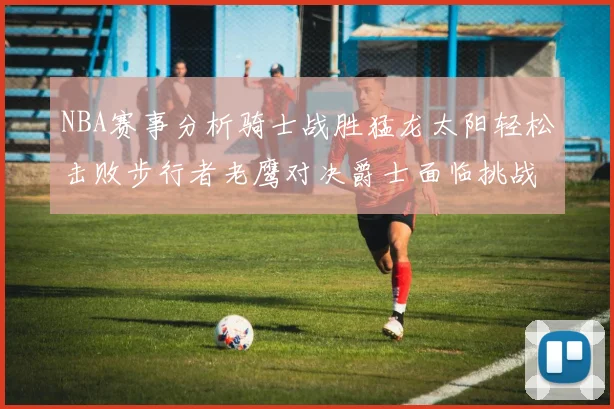 NBA赛事分析骑士战胜猛龙太阳轻松击败步行者老鹰对决爵士面临挑战