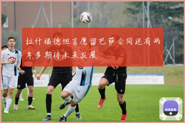 拉什福德坦言愿留巴萨合同还有两年多期待未来发展