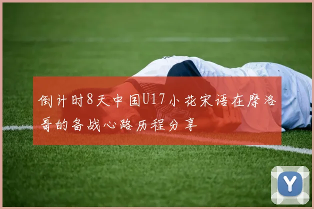 倒计时8天中国U17小花宋语在摩洛哥的备战心路历程分享