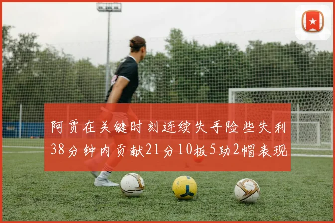 阿贾在关键时刻连续失手险些失利38分钟内贡献21分10板5助2帽表现出色