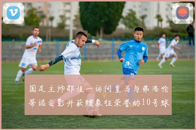 国足主帅邵佳一访问皇马与弗洛伦蒂诺合影并获赠象征荣誉的10号球衣