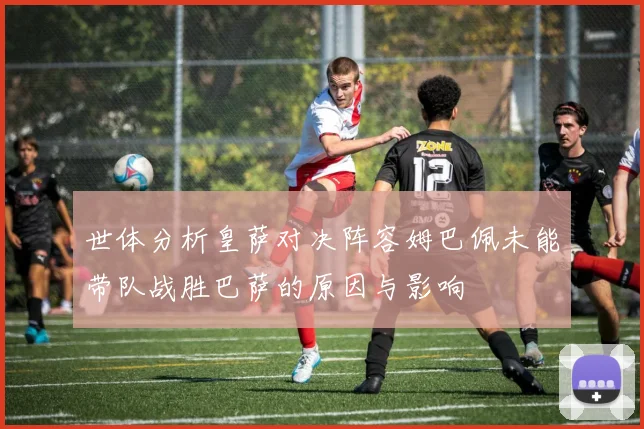 世体分析皇萨对决阵容姆巴佩未能带队战胜巴萨的原因与影响