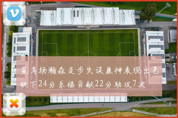 菜鸟杨瀚森走步失误康神表现出色砍下24分乐福贡献22分助攻7次
