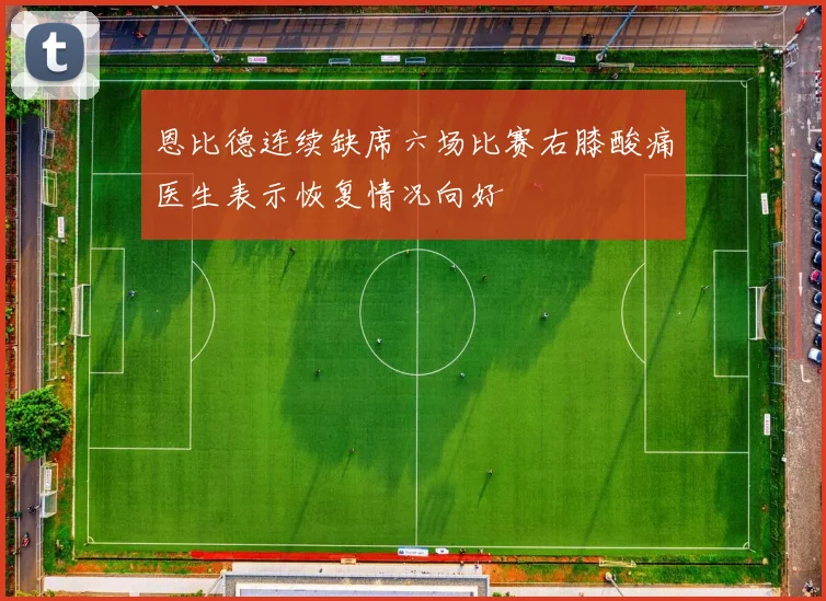 恩比德连续缺席六场比赛右膝酸痛医生表示恢复情况向好