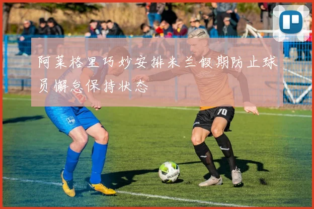阿莱格里巧妙安排米兰假期防止球员懈怠保持状态