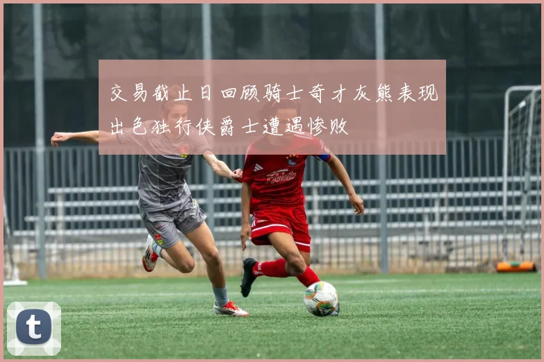 交易截止日回顾骑士奇才灰熊表现出色独行侠爵士遭遇惨败