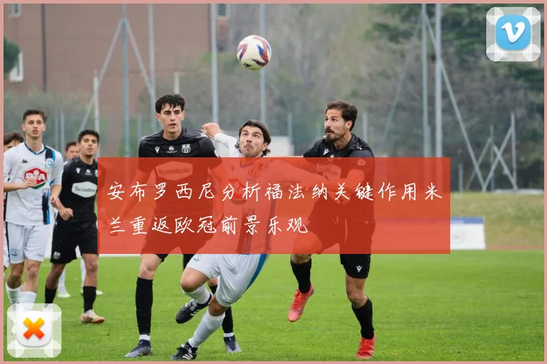 安布罗西尼分析福法纳关键作用米兰重返欧冠前景乐观
