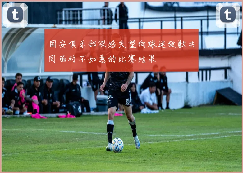 国安俱乐部深感失望向球迷致歉共同面对不如意的比赛结果