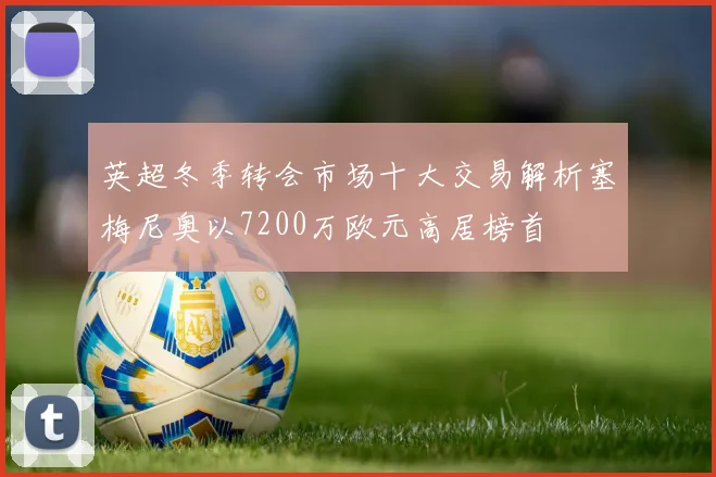 英超冬季转会市场十大交易解析塞梅尼奥以7200万欧元高居榜首