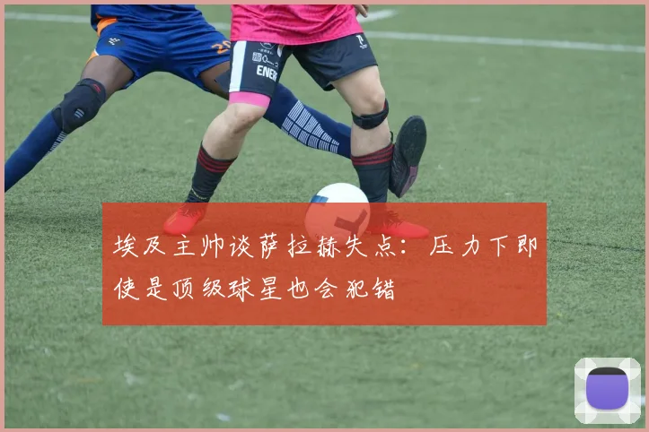 埃及主帅谈萨拉赫失点：压力下即使是顶级球星也会犯错