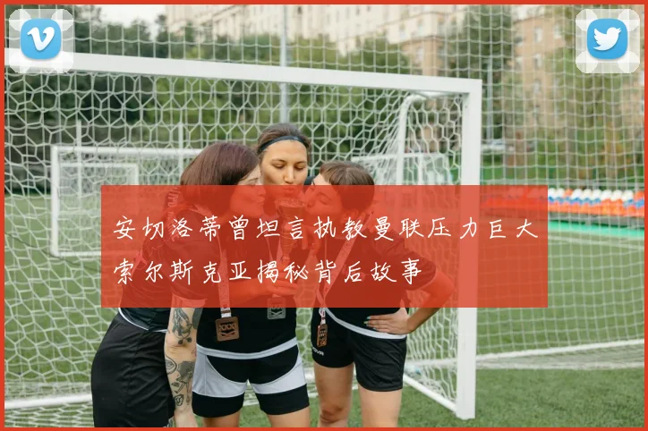 安切洛蒂曾坦言执教曼联压力巨大索尔斯克亚揭秘背后故事