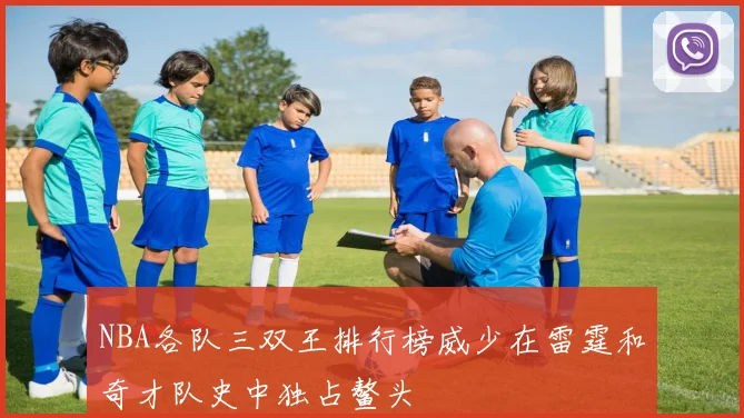 NBA各队三双王排行榜威少在雷霆和奇才队史中独占鳌头