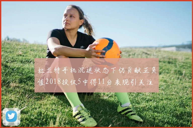 杜兰特手机沉迷状态下仍贡献正负值2018投仅5中得11分表现引关注