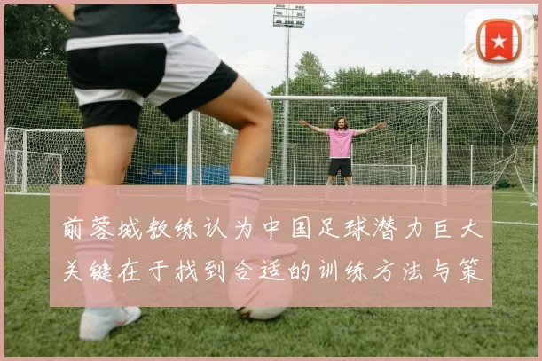 前蓉城教练认为中国足球潜力巨大关键在于找到合适的训练方法与策略
