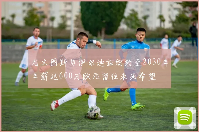 尤文图斯与伊尔迪兹续约至2030年年薪达600万欧元留住未来希望