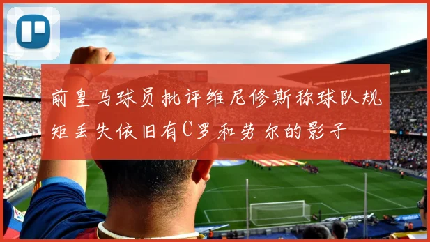 前皇马球员批评维尼修斯称球队规矩丢失依旧有C罗和劳尔的影子