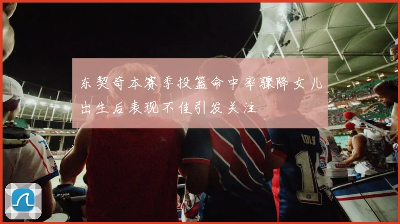东契奇本赛季投篮命中率骤降女儿出生后表现不佳引发关注