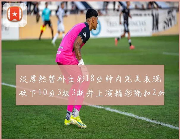 淡厚然替补出彩18分钟内完美表现砍下10分3板3断并上演精彩隔扣2加1